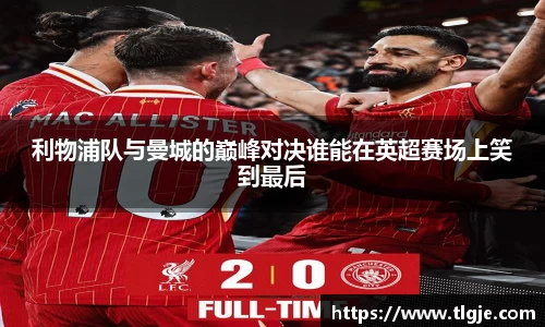 利物浦队与曼城的巅峰对决谁能在英超赛场上笑到最后