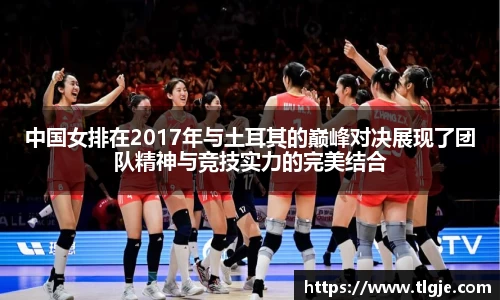 中国女排在2017年与土耳其的巅峰对决展现了团队精神与竞技实力的完美结合