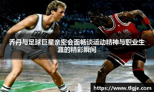 乔丹与足球巨星亲密会面畅谈运动精神与职业生涯的精彩瞬间