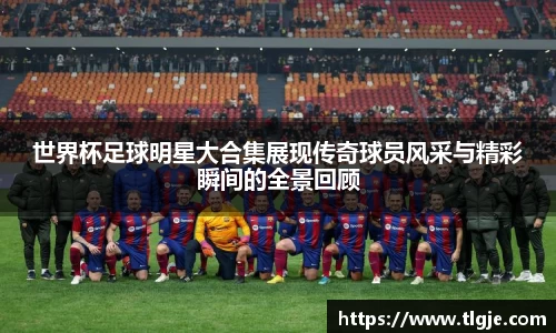 世界杯足球明星大合集展现传奇球员风采与精彩瞬间的全景回顾