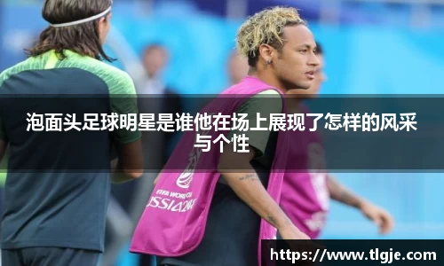 泡面头足球明星是谁他在场上展现了怎样的风采与个性
